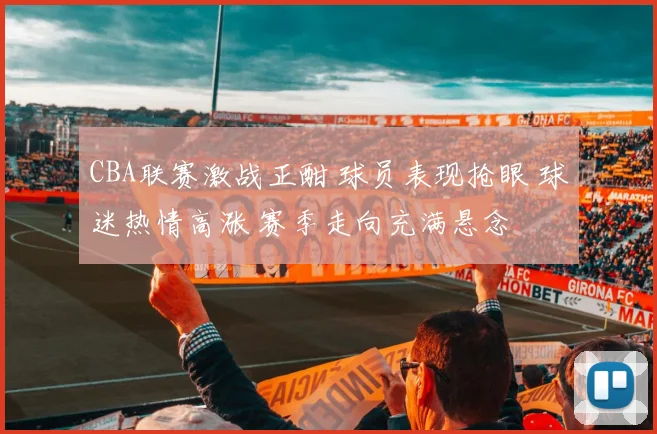 CBA联赛激战正酣 球员表现抢眼 球迷热情高涨 赛季走向充满悬念