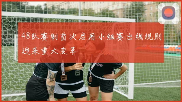 48队赛制首次启用小组赛出线规则迎来重大变革