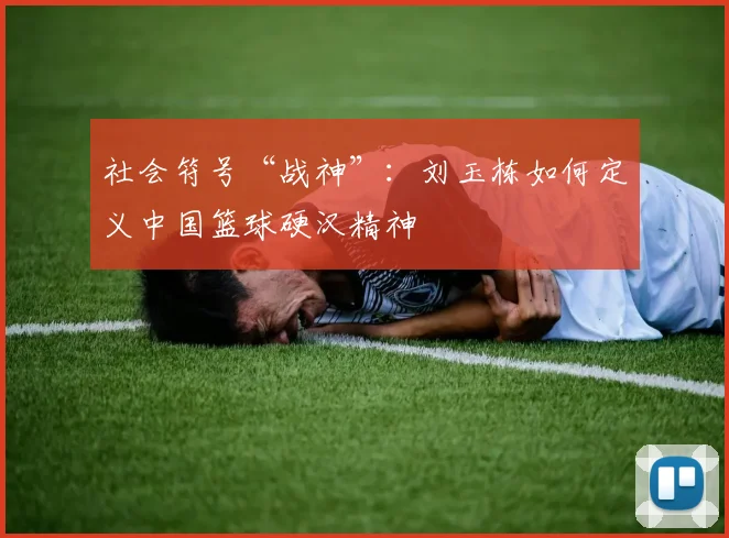 社会符号“战神”：刘玉栋如何定义中国篮球硬汉精神