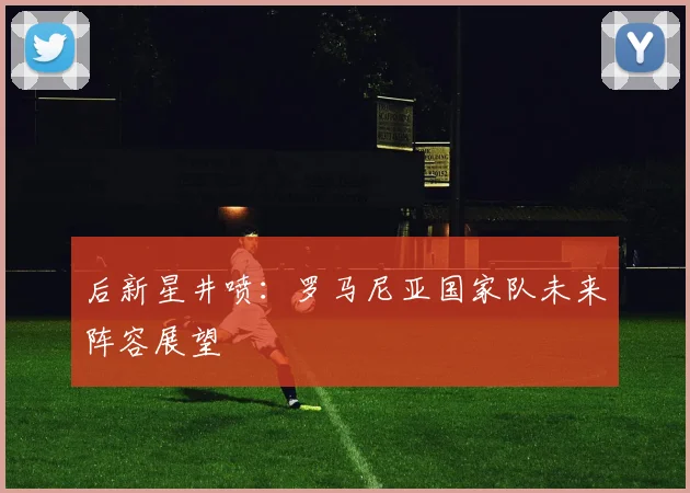 后新星井喷：罗马尼亚国家队未来阵容展望