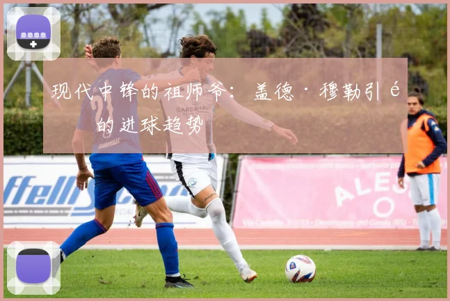 现代中锋的祖师爷：盖德·穆勒引领的进球趋势