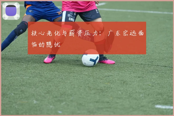 核心老化与薪资压力：广东宏远面临的隐忧