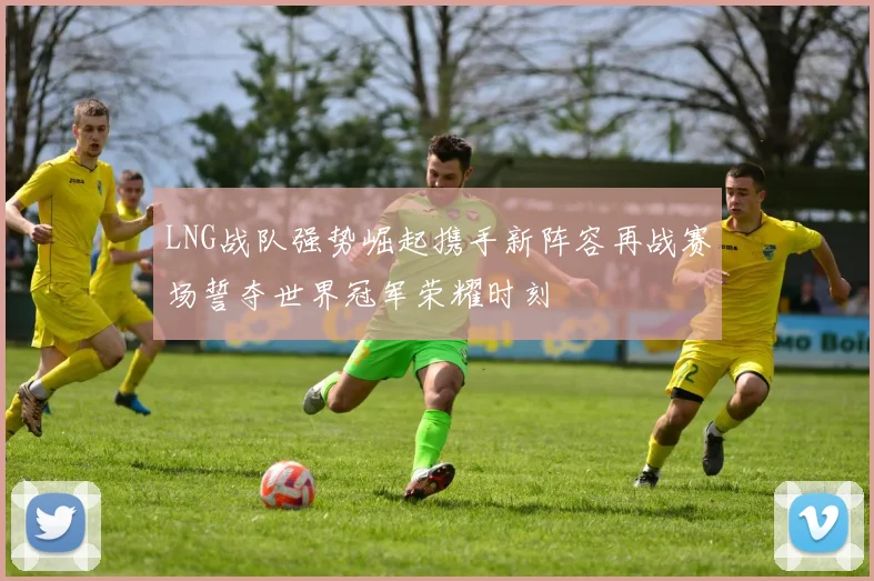 LNG战队强势崛起携手新阵容再战赛场誓夺世界冠军荣耀时刻