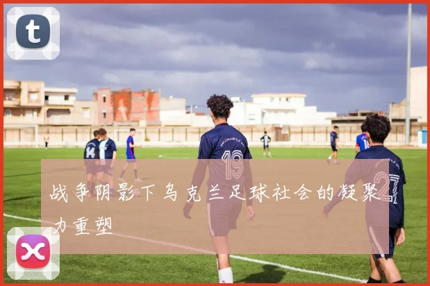 战争阴影下乌克兰足球社会的凝聚力重塑