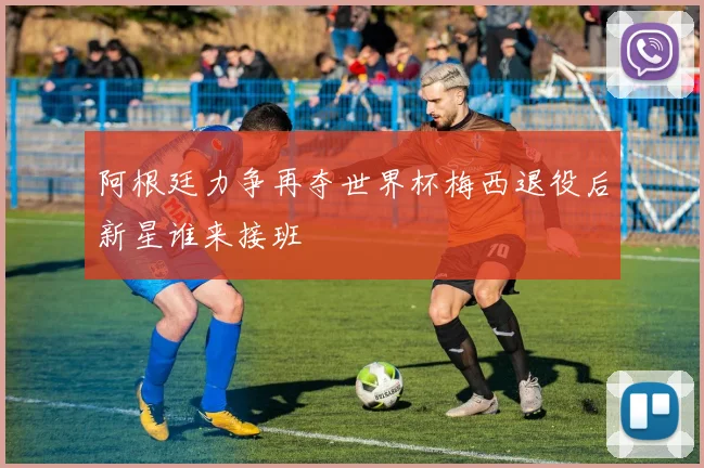 阿根廷力争再夺世界杯梅西退役后新星谁来接班