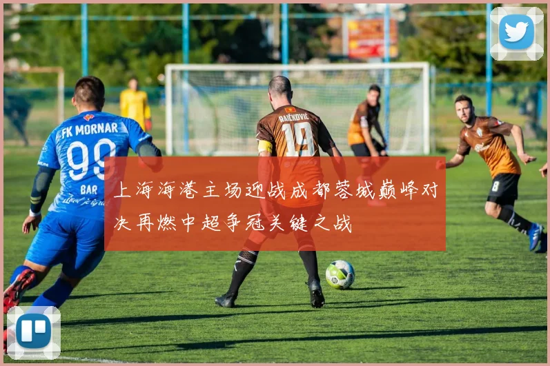 上海海港主场迎战成都蓉城巅峰对决再燃中超争冠关键之战