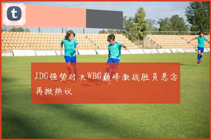 JDG强势对决WBG巅峰激战胜负悬念再掀热议