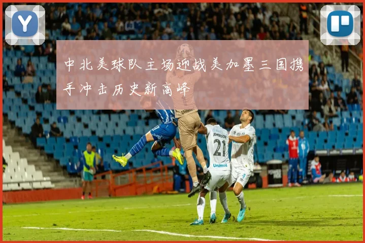 中北美球队主场迎战美加墨三国携手冲击历史新高峰