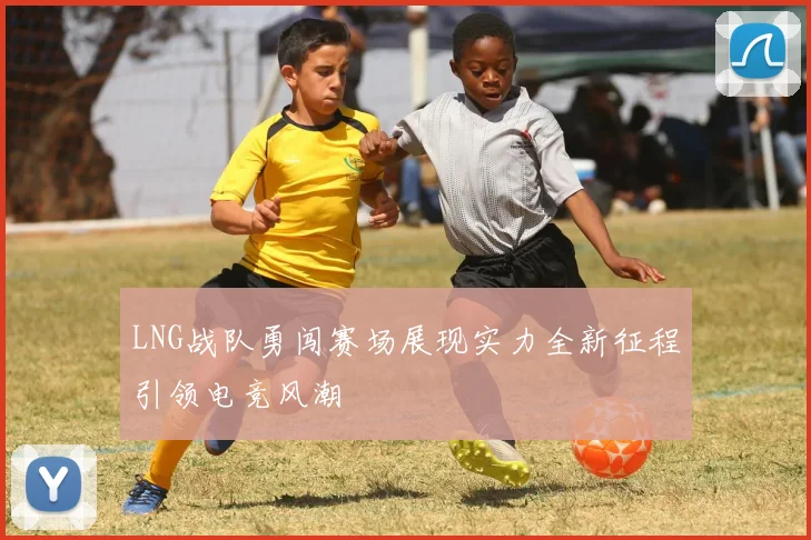 LNG战队勇闯赛场展现实力全新征程引领电竞风潮