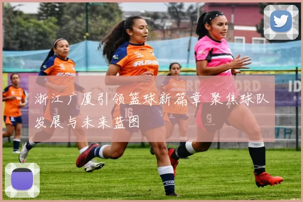 浙江广厦引领篮球新篇章 聚焦球队发展与未来蓝图