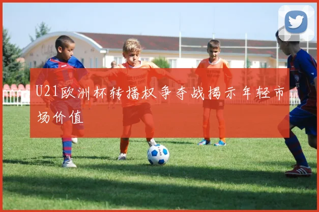 U21欧洲杯转播权争夺战揭示年轻市场价值