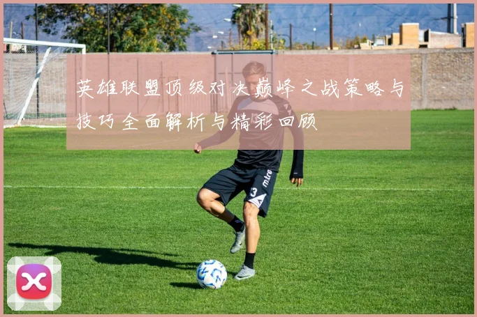 英雄联盟顶级对决巅峰之战策略与技巧全面解析与精彩回顾