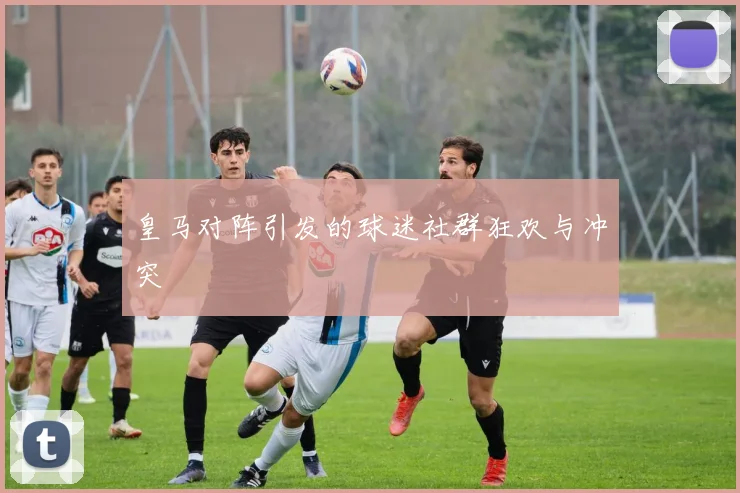 皇马对阵引发的球迷社群狂欢与冲突
