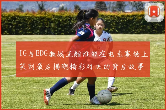 IG与EDG激战正酣谁能在电竞赛场上笑到最后揭晓精彩对决的背后故事