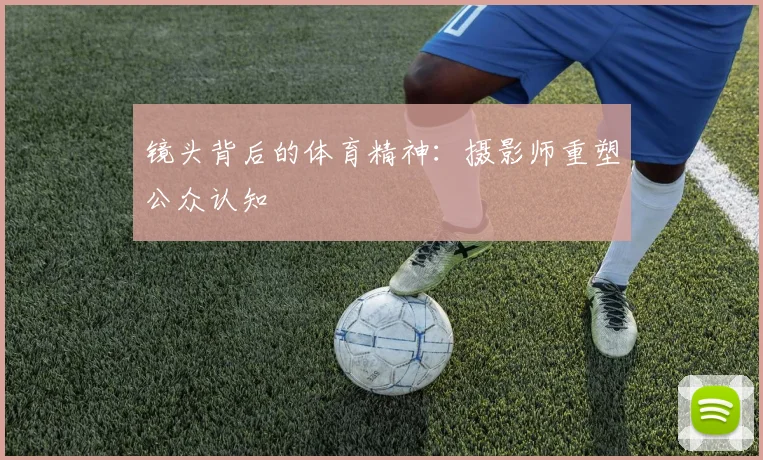 镜头背后的体育精神：摄影师重塑公众认知