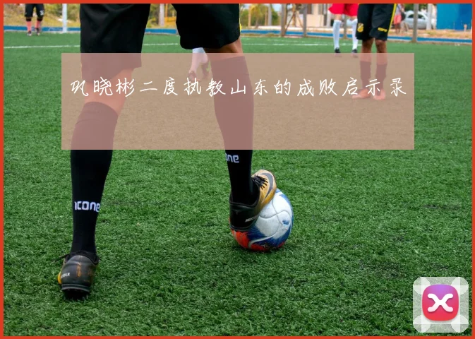 巩晓彬二度执教山东的成败启示录